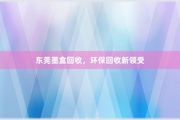 东莞墨盒回收，环保回收新领受